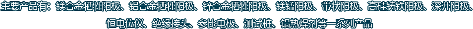 主要產(chǎn)品有：鎂合金犧牲陽(yáng)極、鋁合金犧牲陽(yáng)極、鋅合金犧牲陽(yáng)極、鎂錳陽(yáng)極、帶狀陽(yáng)極、高硅鑄鐵陽(yáng)極、深井陽(yáng)極、恒電位儀、絕緣接頭、參比電極、測(cè)試樁、鋁熱焊劑等一系列產(chǎn)品